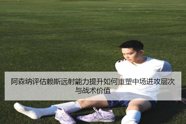 阿森纳评估赖斯远射能力提升如何重塑中场进攻层次与战术价值
