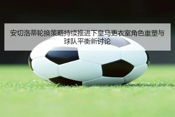 安切洛蒂轮换策略持续推进下皇马更衣室角色重塑与球队平衡新讨论