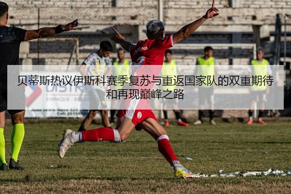 贝蒂斯热议伊斯科赛季复苏与重返国家队的双重期待和再现巅峰之路