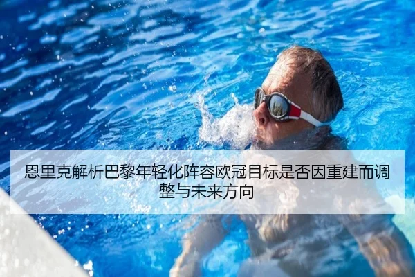 恩里克解析巴黎年轻化阵容欧冠目标是否因重建而调整与未来方向
