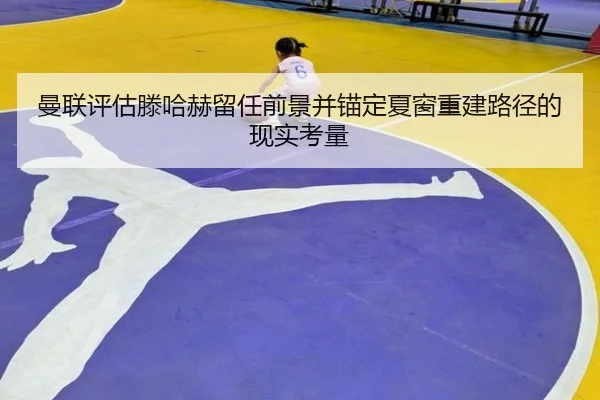 曼联评估滕哈赫留任前景并锚定夏窗重建路径的现实考量